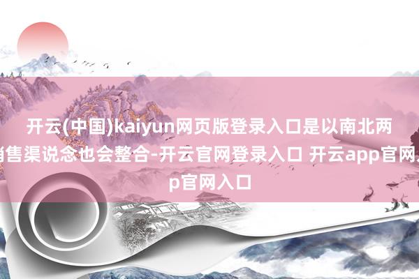 开云(中国)kaiyun网页版登录入口是以南北两家销售渠说念也会整合-开云官网登录入口 开云app官网入口