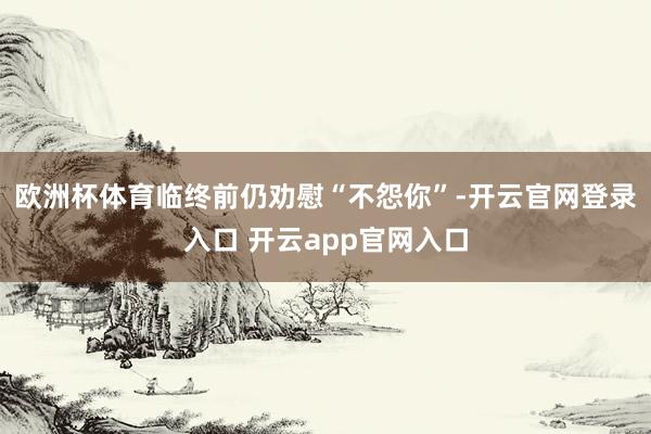 欧洲杯体育临终前仍劝慰“不怨你”-开云官网登录入口 开云app官网入口