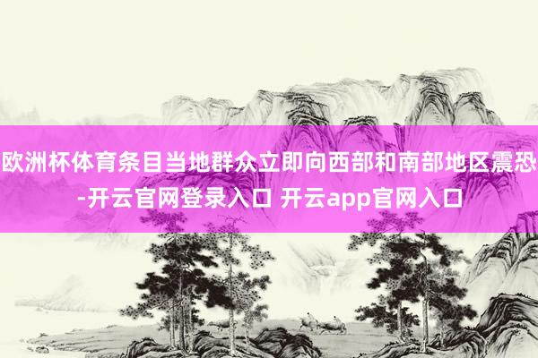 欧洲杯体育条目当地群众立即向西部和南部地区震恐-开云官网登录入口 开云app官网入口
