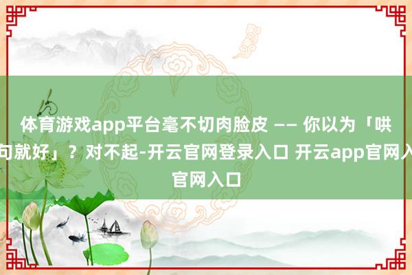 体育游戏app平台毫不切肉脸皮 —— 你以为「哄两句就好」？对不起-开云官网登录入口 开云app官网入口