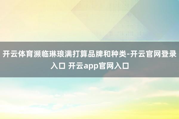 开云体育濒临琳琅满打算品牌和种类-开云官网登录入口 开云app官网入口