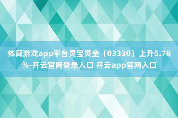 体育游戏app平台灵宝黄金（03330）上升5.78%-开云官网登录入口 开云app官网入口