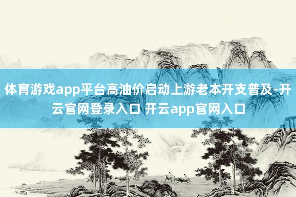 体育游戏app平台高油价启动上游老本开支普及-开云官网登录入口 开云app官网入口