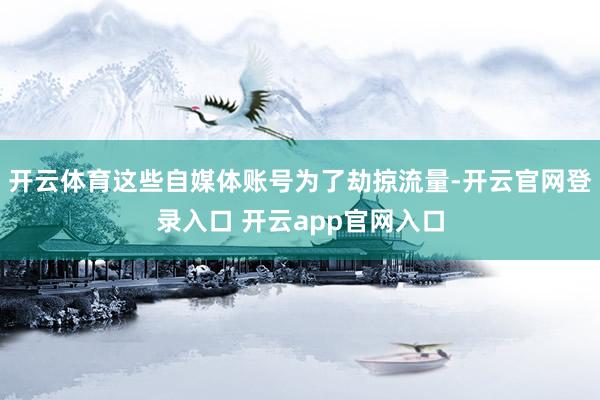 开云体育这些自媒体账号为了劫掠流量-开云官网登录入口 开云app官网入口