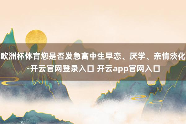 欧洲杯体育您是否发急高中生早恋、厌学、亲情淡化-开云官网登录入口 开云app官网入口