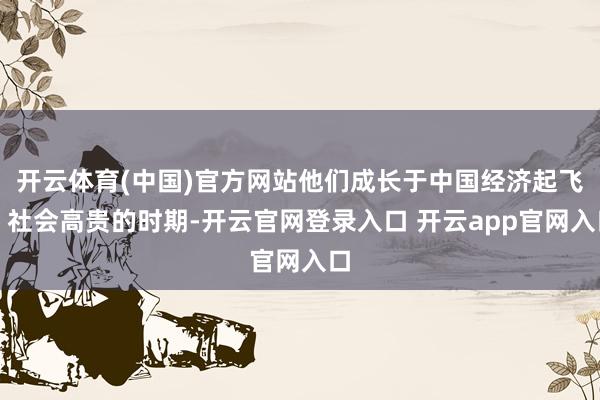 开云体育(中国)官方网站他们成长于中国经济起飞、社会高贵的时期-开云官网登录入口 开云app官网入口