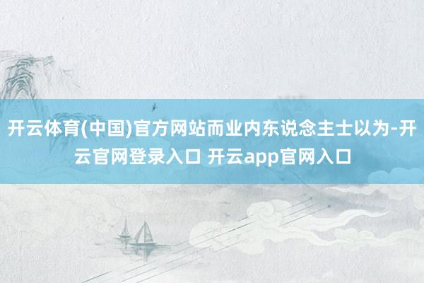 开云体育(中国)官方网站而业内东说念主士以为-开云官网登录入口 开云app官网入口