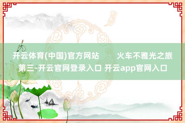 开云体育(中国)官方网站        火车不雅光之旅第三-开云官网登录入口 开云app官网入口