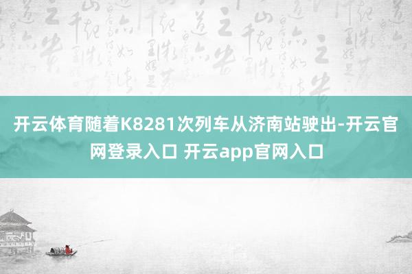 开云体育随着K8281次列车从济南站驶出-开云官网登录入口 开云app官网入口