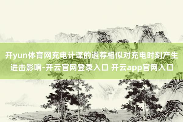 开yun体育网充电计谋的遴荐相似对充电时刻产生进击影响-开云官网登录入口 开云app官网入口