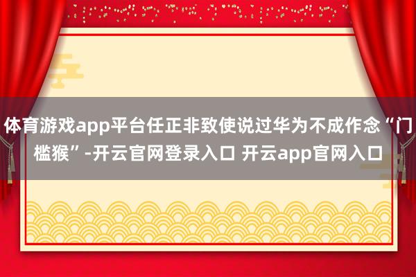 体育游戏app平台任正非致使说过华为不成作念“门槛猴”-开云官网登录入口 开云app官网入口