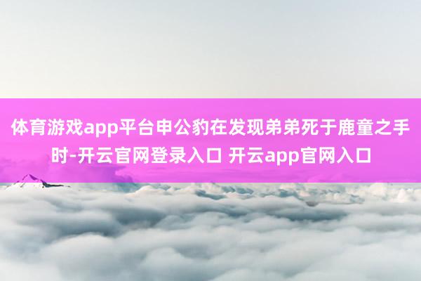 体育游戏app平台申公豹在发现弟弟死于鹿童之手时-开云官网登录入口 开云app官网入口