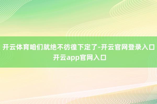 开云体育咱们就绝不彷徨下定了-开云官网登录入口 开云app官网入口