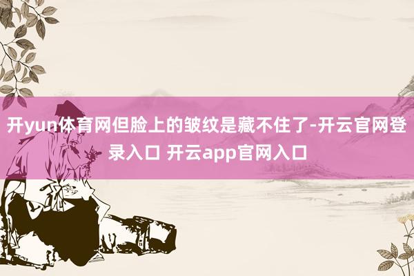 开yun体育网但脸上的皱纹是藏不住了-开云官网登录入口 开云app官网入口