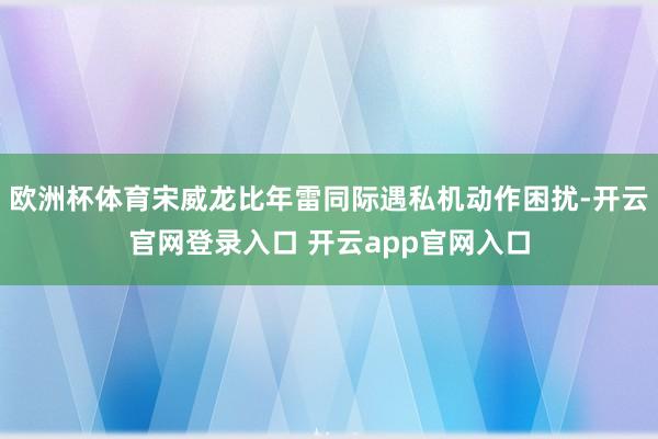欧洲杯体育宋威龙比年雷同际遇私机动作困扰-开云官网登录入口 开云app官网入口