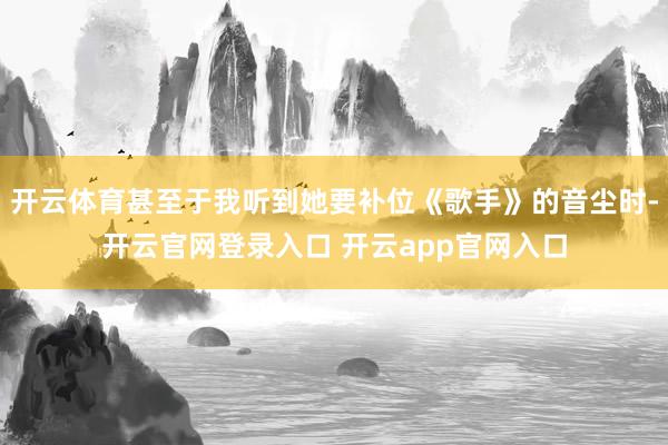 开云体育甚至于我听到她要补位《歌手》的音尘时-开云官网登录入口 开云app官网入口