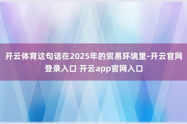 开云体育这句话在2025年的贸易环境里-开云官网登录入口 开云app官网入口