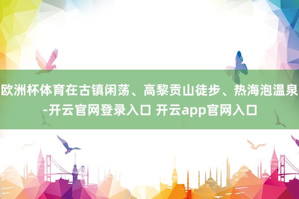 欧洲杯体育在古镇闲荡、高黎贡山徒步、热海泡温泉-开云官网登录入口 开云app官网入口
