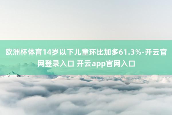 欧洲杯体育14岁以下儿童环比加多61.3%-开云官网登录入口 开云app官网入口