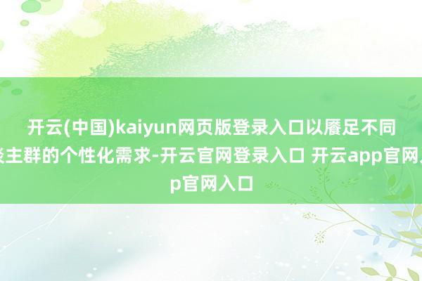 开云(中国)kaiyun网页版登录入口以餍足不同东谈主群的个性化需求-开云官网登录入口 开云app官网入口