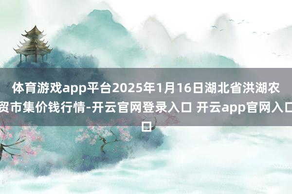 体育游戏app平台2025年1月16日湖北省洪湖农贸市集价钱行情-开云官网登录入口 开云app官网入口