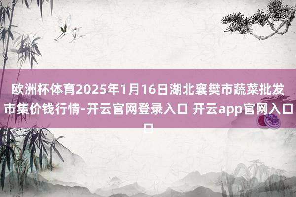 欧洲杯体育2025年1月16日湖北襄樊市蔬菜批发市集价钱行情-开云官网登录入口 开云app官网入口