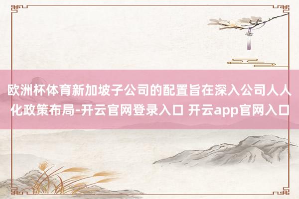 欧洲杯体育　　新加坡子公司的配置旨在深入公司人人化政策布局-开云官网登录入口 开云app官网入口
