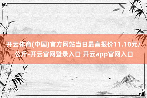 开云体育(中国)官方网站当日最高报价11.10元/公斤-开云官网登录入口 开云app官网入口
