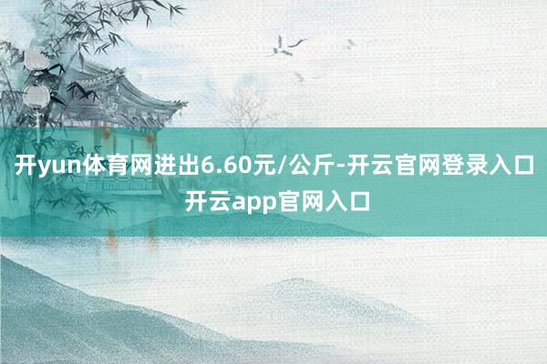 开yun体育网进出6.60元/公斤-开云官网登录入口 开云app官网入口