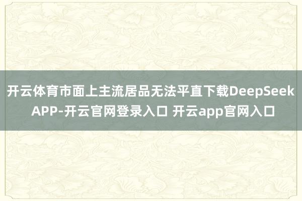 开云体育市面上主流居品无法平直下载DeepSeek APP-开云官网登录入口 开云app官网入口