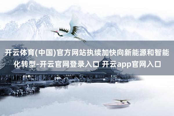 开云体育(中国)官方网站执续加快向新能源和智能化转型-开云官网登录入口 开云app官网入口