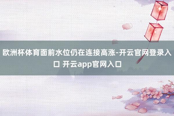 欧洲杯体育面前水位仍在连接高涨-开云官网登录入口 开云app官网入口