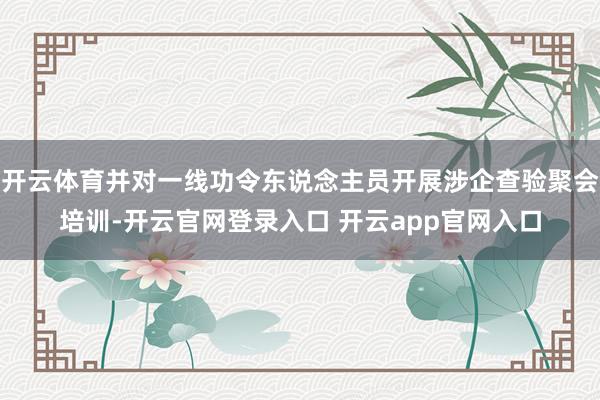 开云体育并对一线功令东说念主员开展涉企查验聚会培训-开云官网登录入口 开云app官网入口