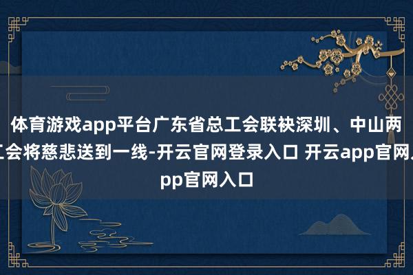 体育游戏app平台广东省总工会联袂深圳、中山两地工会将慈悲送到一线-开云官网登录入口 开云app官网入口