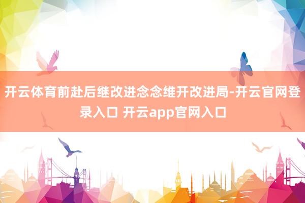 开云体育前赴后继改进念念维开改进局-开云官网登录入口 开云app官网入口