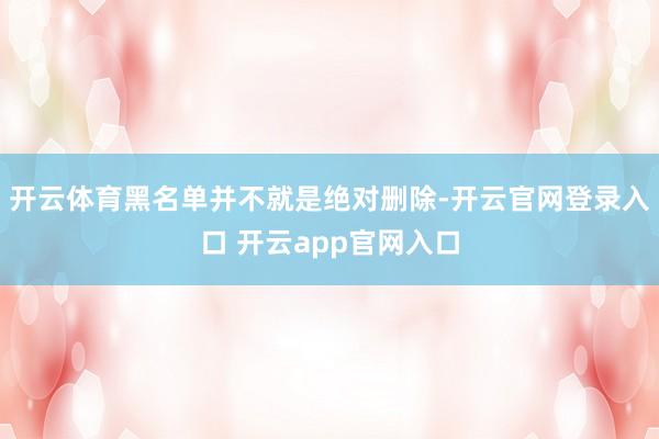 开云体育黑名单并不就是绝对删除-开云官网登录入口 开云app官网入口