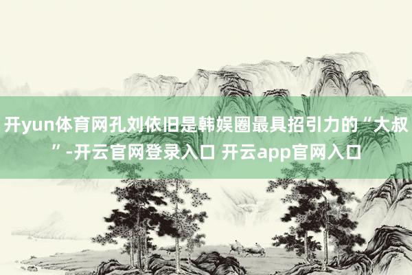开yun体育网孔刘依旧是韩娱圈最具招引力的“大叔”-开云官网登录入口 开云app官网入口
