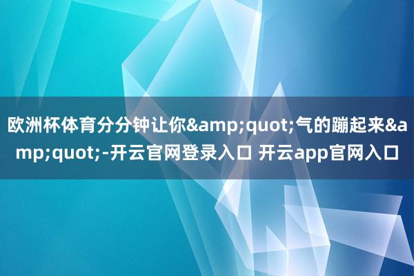 欧洲杯体育分分钟让你&quot;气的蹦起来&quot;-开云官网登录入口 开云app官网入口