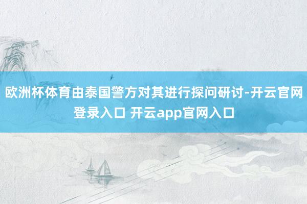 欧洲杯体育由泰国警方对其进行探问研讨-开云官网登录入口 开云app官网入口