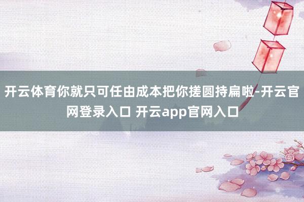 开云体育你就只可任由成本把你搓圆持扁啦-开云官网登录入口 开云app官网入口