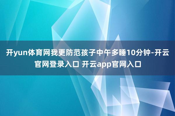 开yun体育网我更防范孩子中午多睡10分钟-开云官网登录入口 开云app官网入口