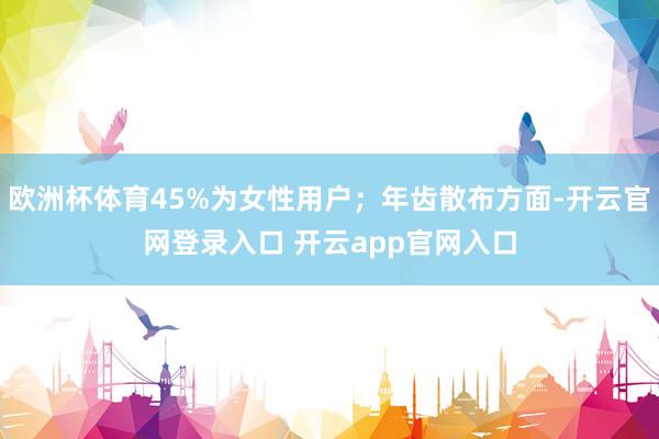 欧洲杯体育45%为女性用户；年齿散布方面-开云官网登录入口 开云app官网入口