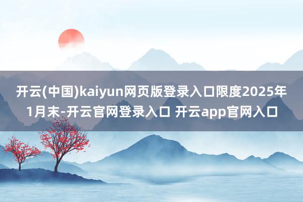 开云(中国)kaiyun网页版登录入口限度2025年1月末-开云官网登录入口 开云app官网入口