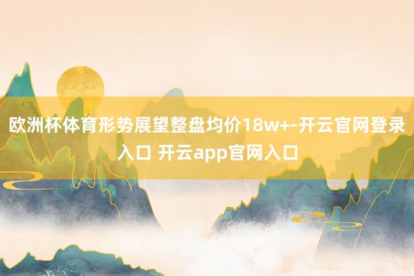 欧洲杯体育形势展望整盘均价18w+-开云官网登录入口 开云app官网入口
