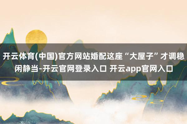 开云体育(中国)官方网站婚配这座“大屋子”才调稳闲静当-开云官网登录入口 开云app官网入口