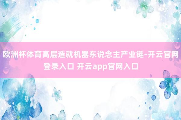 欧洲杯体育高层造就机器东说念主产业链-开云官网登录入口 开云app官网入口