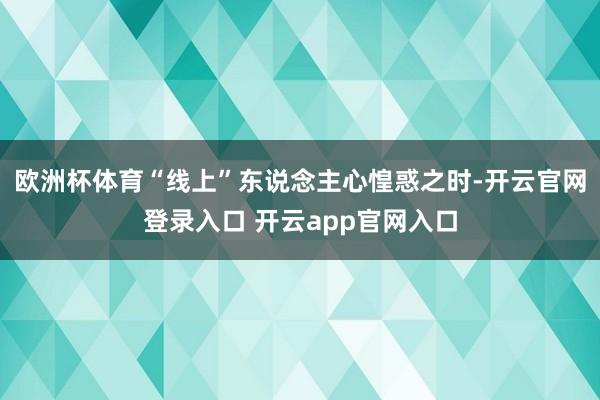 欧洲杯体育“线上”东说念主心惶惑之时-开云官网登录入口 开云app官网入口
