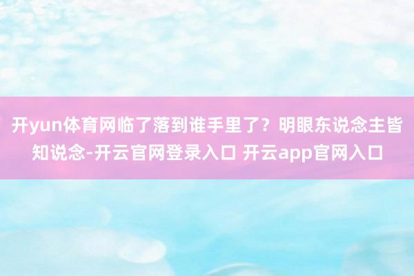 开yun体育网临了落到谁手里了？明眼东说念主皆知说念-开云官网登录入口 开云app官网入口