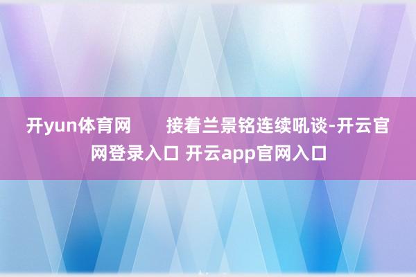 开yun体育网       接着兰景铭连续吼谈-开云官网登录入口 开云app官网入口