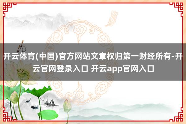 开云体育(中国)官方网站文章权归第一财经所有-开云官网登录入口 开云app官网入口